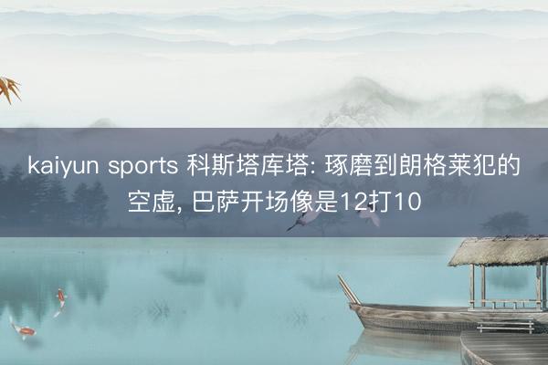 kaiyun sports 科斯塔库塔: 琢磨到朗格莱犯的空虚, 巴萨开场像是12打10