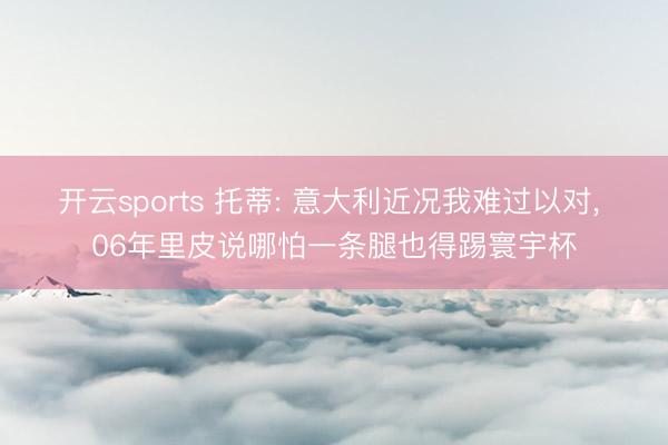 开云sports 托蒂: 意大利近况我难过以对， 06年里皮说哪怕一条腿也得踢寰宇杯