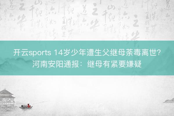 开云sports 14岁少年遭生父继母荼毒离世？河南安阳通报：继母有紧要嫌疑