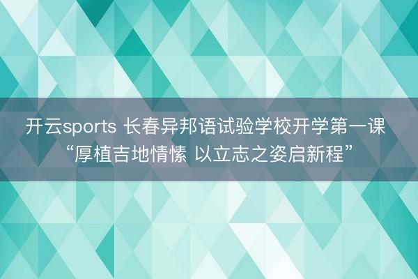 开云sports 长春异邦语试验学校开学第一课 “厚植吉地情愫 以立志之姿启新程”