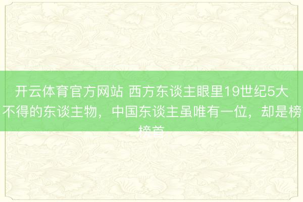 开云体育官方网站 西方东谈主眼里19世纪5大了不得的东谈主物，中国东谈主虽唯有一位，却是榜首