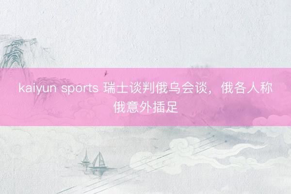 kaiyun sports 瑞士谈判俄乌会谈，俄各人称俄意外插足