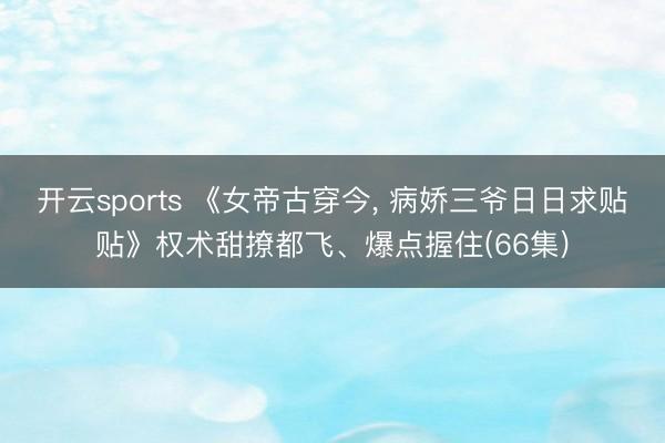 开云sports 《女帝古穿今， 病娇三爷日日求贴贴》权术甜撩都飞、爆点握住(66集)