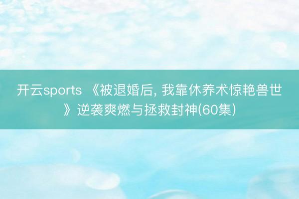 开云sports 《被退婚后， 我靠休养术惊艳兽世》逆袭爽燃与拯救封神(60集)