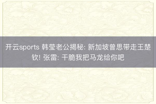 开云sports 韩莹老公揭秘: 新加坡曾思带走王楚钦! 张雷: 干脆我把马龙给你吧