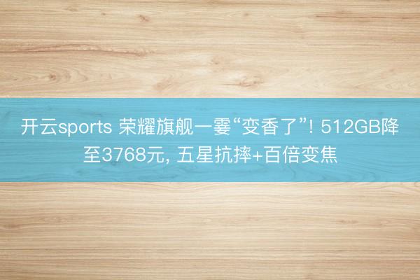 开云sports 荣耀旗舰一霎“变香了”! 512GB降至3768元， 五星抗摔+百倍变焦