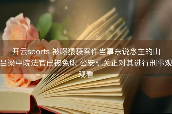 开云sports 被曝猥亵案件当事东说念主的山西吕梁中院法官已被免职 公安机关正对其进行刑事观看