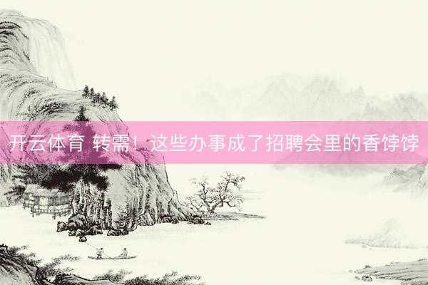 开云体育 转需！这些办事成了招聘会里的香饽饽