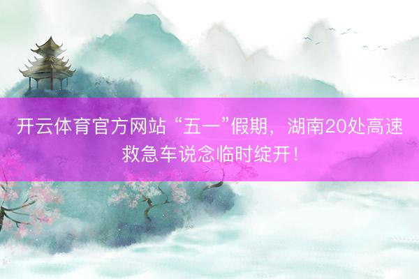 开云体育官方网站 “五一”假期，湖南20处高速救急车说念临时绽开！