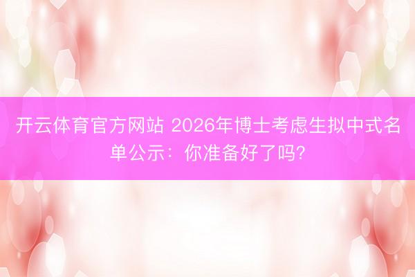 开云体育官方网站 2026年博士考虑生拟中式名单公示：你准备好了吗？