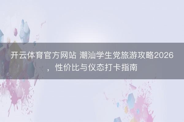 开云体育官方网站 潮汕学生党旅游攻略2026，性价比与仪态打卡指南