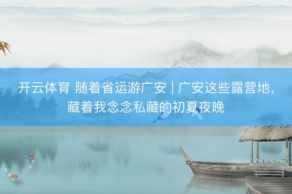 开云体育 随着省运游广安 | 广安这些露营地，藏着我念念私藏的初夏夜晚