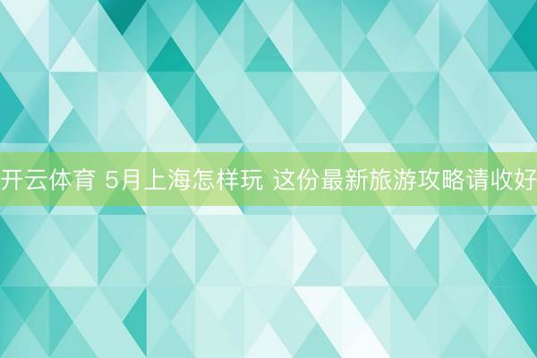 开云体育 5月上海怎样玩 这份最新旅游攻略请收好