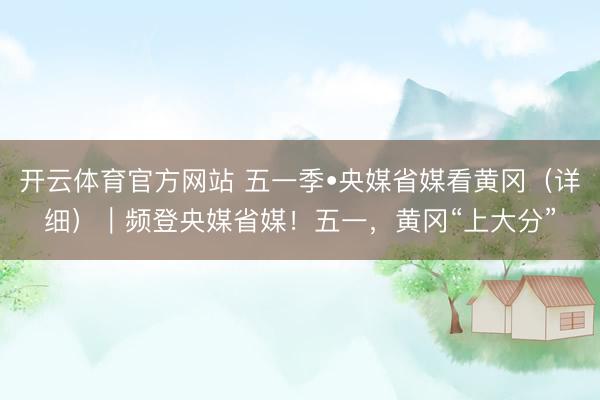 开云体育官方网站 五一季•央媒省媒看黄冈（详细）｜频登央媒省媒！五一，黄冈“上大分”