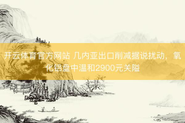 开云体育官方网站 几内亚出口削减据说扰动，氧化铝盘中温和2900元关隘