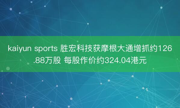 kaiyun sports 胜宏科技获摩根大通增抓约126.88万股 每股作价约324.04港元