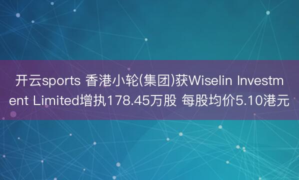 开云sports 香港小轮(集团)获Wiselin Investment Limited增执178.45万股 每股均价5.10港元