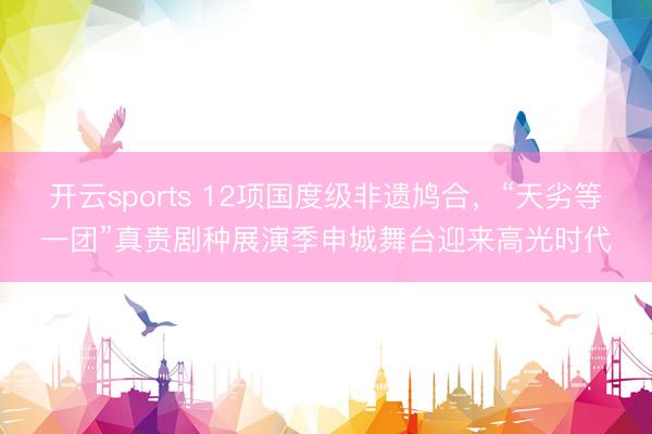 开云sports 12项国度级非遗鸠合，“天劣等一团”真贵剧种展演季申城舞台迎来高光时代
