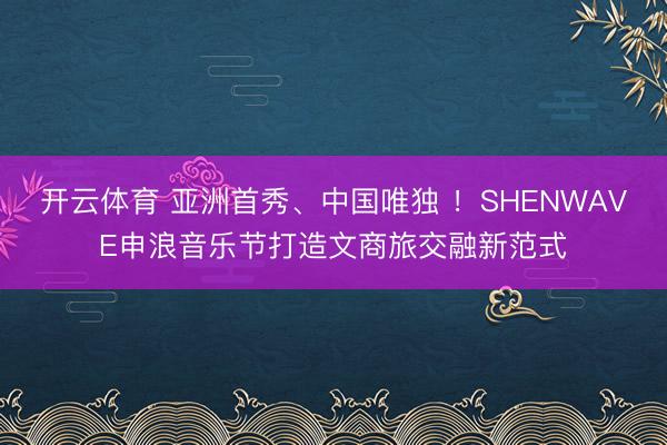 开云体育 亚洲首秀、中国唯独 ！SHENWAVE申浪音乐节打造文商旅交融新范式