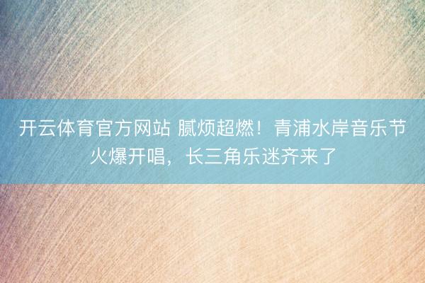 开云体育官方网站 腻烦超燃！青浦水岸音乐节火爆开唱，长三角乐迷齐来了