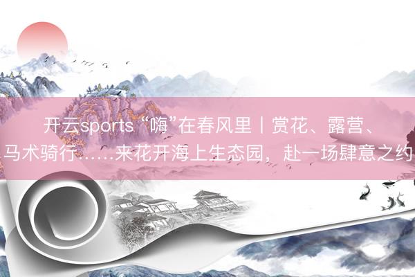 开云sports “嗨”在春风里丨赏花、露营、马术骑行……来花开海上生态园，赴一场肆意之约