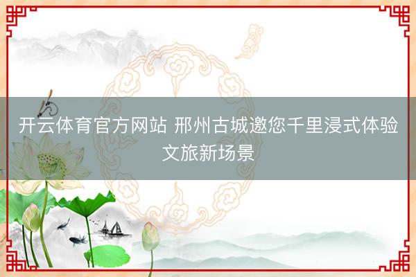 开云体育官方网站 邢州古城邀您千里浸式体验文旅新场景